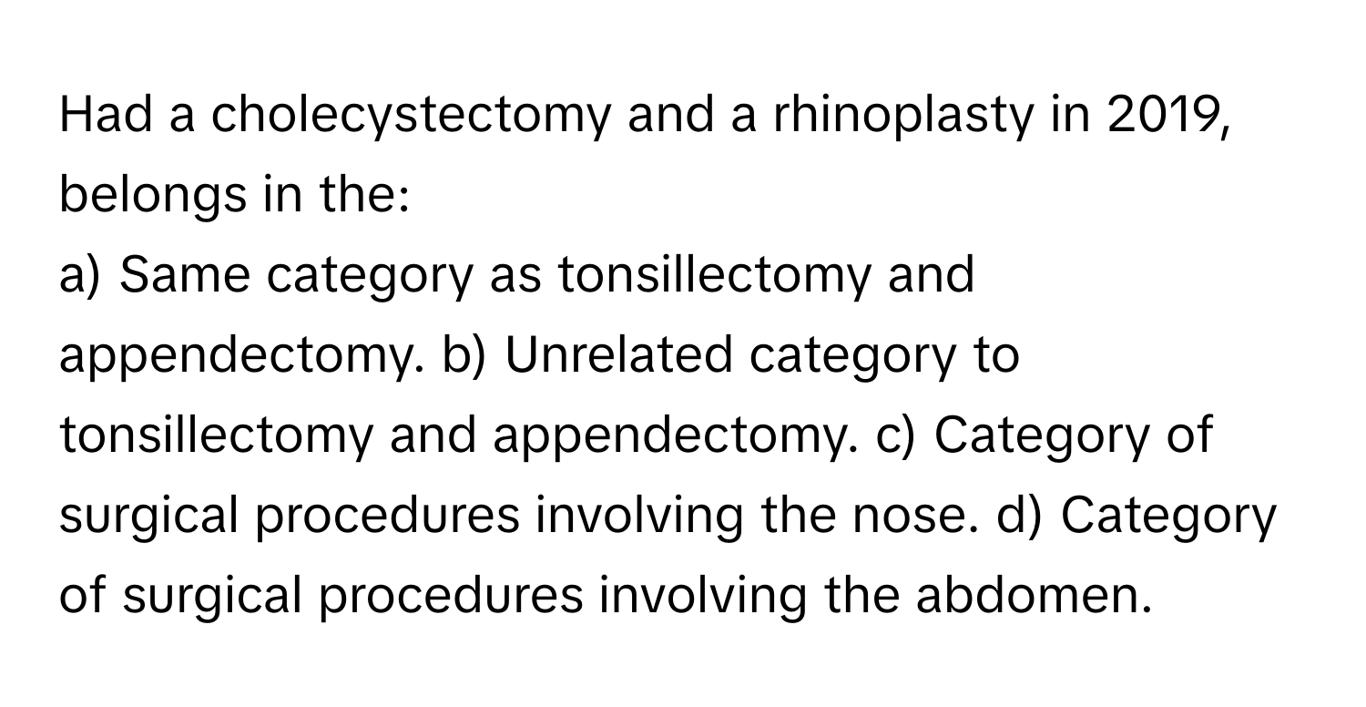 Had a cholecystectomy and a rhinoplasty in 2019, belongs in the:

a) Same category as tonsillectomy and appendectomy. b) Unrelated category to tonsillectomy and appendectomy. c) Category of surgical procedures involving the nose. d) Category of surgical procedures involving the abdomen.