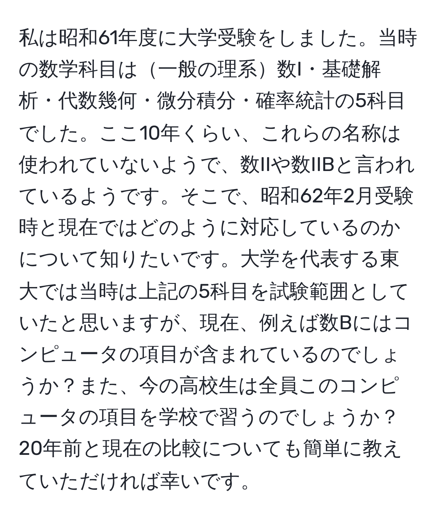 私は昭和61年度に大学受験をしました。当時の数学科目は一般の理系数I・基礎解析・代数幾何・微分積分・確率統計の5科目でした。ここ10年くらい、これらの名称は使われていないようで、数IIや数IIBと言われているようです。そこで、昭和62年2月受験時と現在ではどのように対応しているのかについて知りたいです。大学を代表する東大では当時は上記の5科目を試験範囲としていたと思いますが、現在、例えば数Bにはコンピュータの項目が含まれているのでしょうか？また、今の高校生は全員このコンピュータの項目を学校で習うのでしょうか？20年前と現在の比較についても簡単に教えていただければ幸いです。