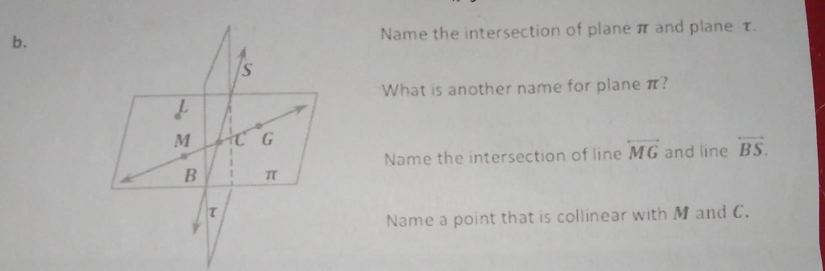 Name the intersection of plane π and plane τ.
S
What is another name for plane π?
M C G
Name the intersection of line overleftrightarrow MG and line overleftrightarrow BS.
B
π
τ
Name a point that is collinear with M and C.