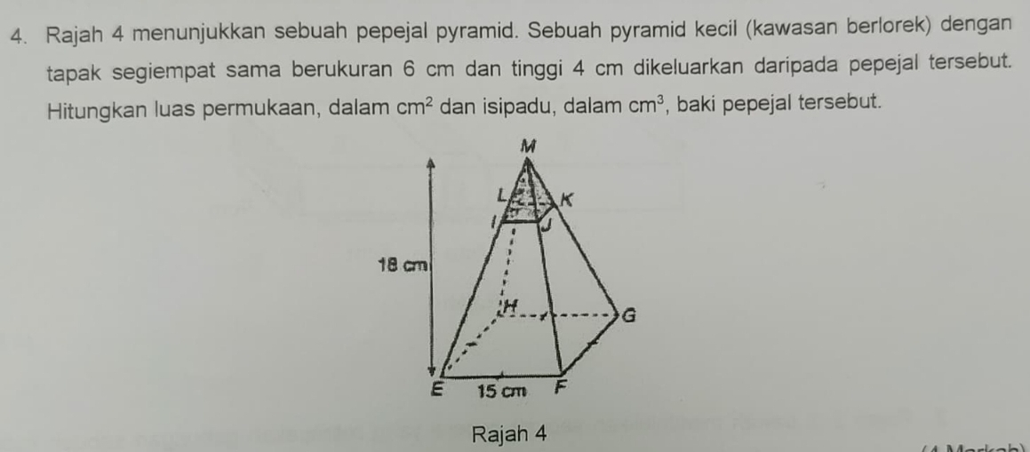 Rajah 4 menunjukkan sebuah pepejal pyramid. Sebuah pyramid kecil (kawasan berlorek) dengan 
tapak segiempat sama berukuran 6 cm dan tinggi 4 cm dikeluarkan daripada pepejal tersebut. 
Hitungkan luas permukaan, dalam cm^2 dan isipadu, dalam cm^3 , baki pepejal tersebut. 
Rajah 4