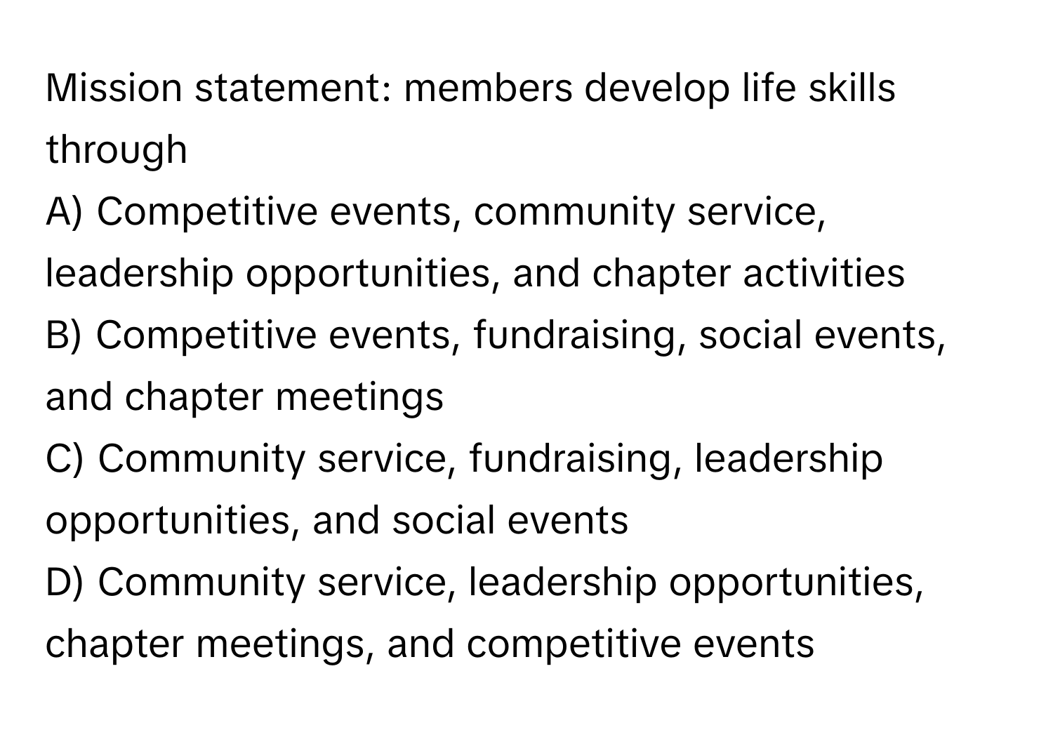 Mission statement: members develop life skills through 

A) Competitive events, community service, leadership opportunities, and chapter activities
B) Competitive events, fundraising, social events, and chapter meetings
C) Community service, fundraising, leadership opportunities, and social events
D) Community service, leadership opportunities, chapter meetings, and competitive events