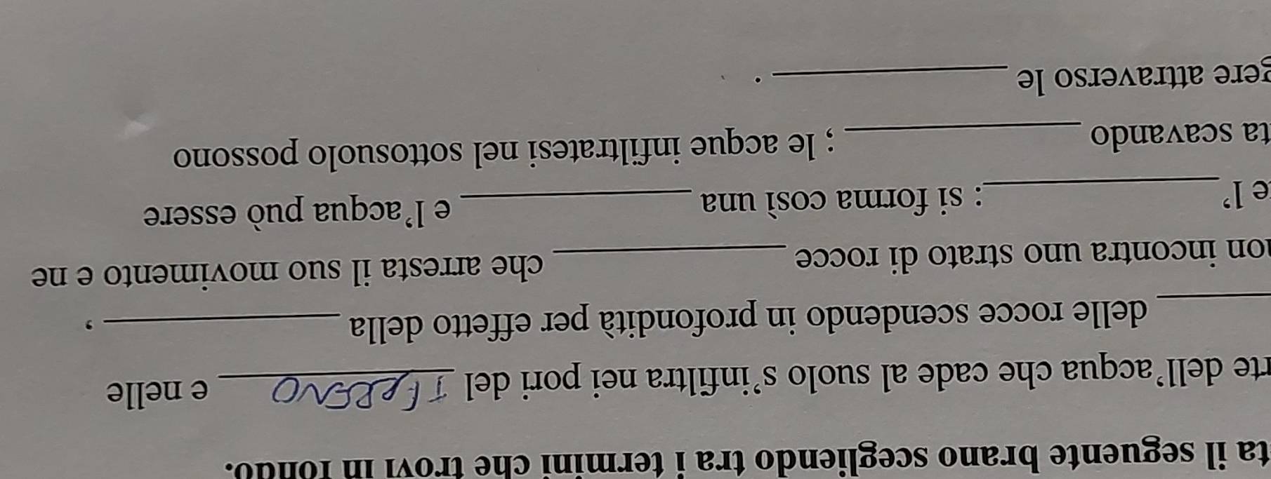 ta il seguente brano scegliendo tra i termini che trovi in fondo. 
rte dell’acqua che cade al suolo s’infiltra nei pori del _e nelle 
_delle rocce scendendo in profondità per effetto della_ 
, 
on incontra uno strato di rocce _che arresta il suo movimento e ne 
e l’_ : si forma cosí una _e l'acqua può essere 
ta scavando _; le acque infiltratesi nel sottosuolo possono 
gere attraverso le_ 
.