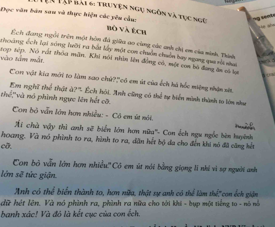 ện Tạp bải 6: TRuyện ngụ ngồn và tục ngữ 
Đọc văn bãn sau và thực hiện các yêu cầu: 
ng sente 
He alw 
bò và Éch 
Ếch đang ngồi trên một hòn đá giữa ao cùng các anh chị em của mình. Thinh 
thoảng ếch lại sóng lưỡi ra bắt lấy một con chuồn chuồn bay ngang qua rồi nhai 
cont 
vào tầm mắt. 
top tép. Nó rất thỏa mãn. Khi nói nhìn lên đồng cỏ, một con bò đang ăn cỏ lọt 
thinkd 
Bcra 
Con vật kia mới to làm sao chứ?"cô em út của ếch há hốc miệng nhận xét. 
Em nghĩ thể thật à?"- Ếch hỏi. Anh cũng có thể tự biến mình thành to lớn như 
thế,''và nó phình ngực lên hết cỡ. 
Con bò vẫn lớn hơn nhiều: - Cô em út nói. 
Ái chà vậy thì anh sẽ biến lớn hơn nữa''- Con ếch ngu ngốc bèn huyênh 
hoang. Và nó phình to ra, hình to ra, dãn hết bộ da cho đến khi nó đã căng hết 
cỡ. 
Con bò vẫn lớn hơn nhiều.'' Cô em út nói bằng giọng lí nhí vì sợ người anh 
lớn sẽ tức giận. 
Anh có thể biến thành to, hơn nữa, thật sự anh có thể làm thể,"con ếch giận 
dữ hét lên. Và nó phình ra, phình ra nữa cho tới khi - bụp một tiếng to - nó nổ 
banh xác! Và đó là kết cục của con ếch.