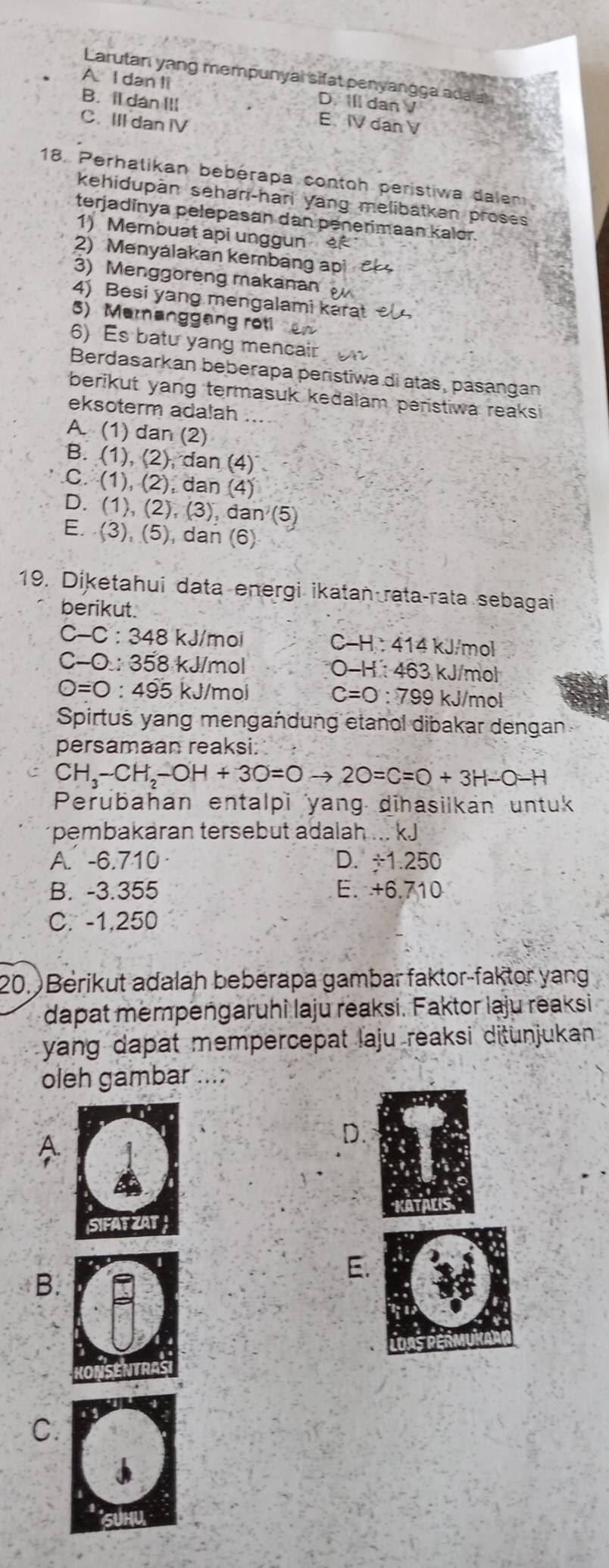 Larutan yang mempunyal sifat penyangga ada
A. I dan li D. Ill dan V
B. il dan III E. IV dan V
C. III dan IV
18. Perhatikan bebérapa contoh perístiwa dalem
kehidupan sehari-hari yang melibatkan proses
terjadinya pelepasan dan penerimaan kalor.
1) Membuat api unggun e
2) Menyálakan kembang api a
3) Menggoreng makanan
4) Besi yang mengalami karat 
5) Meranggang rot   
6)s b atu yang men cair   
Berdasarkan beberapa peristiwa di atás, pasangan
berikut yang termasuk kedalam peristiwa reaksi
eksoterm adalah
A. (1) dan (2)
B. (1), (2), dan (4)
C. (1), (2), dan (4)
D. (1), (2), (3), dan (5)
E. (3), (5), dan (6)
19. Diketahui data energi ikatan rataçrata sebagai
berikut.
C-C:34 8 kJ/moi  kJ/mol
C-H:414
C-0:358 kJ/mol O-H:463 kJ/mol
O=0:495k J/mol C=0:799 kJ/mol
Spirtus yang mengandung etanol dibakar dengan
persamaan reaksi.
CH_3-CH_2-OH+3O=Oto 2O=C=O+3H-O-H
Perubahan entalpi yang dihasilkan untuk
pembakaran tersebut adalah ... kJ
A. -6.710 D. ÷1.250
B. -3.355 E. +6.710
C. -1,250
20. Berikut adalah bebérapa gambar faktor-faktor yang
dapat mempengaruhi laju reaksi. Faktor laju reaksi
yang dapat mempercepat laju reaksi ditunjukan 
oleh gambar ...:
D.
B.
E
C.