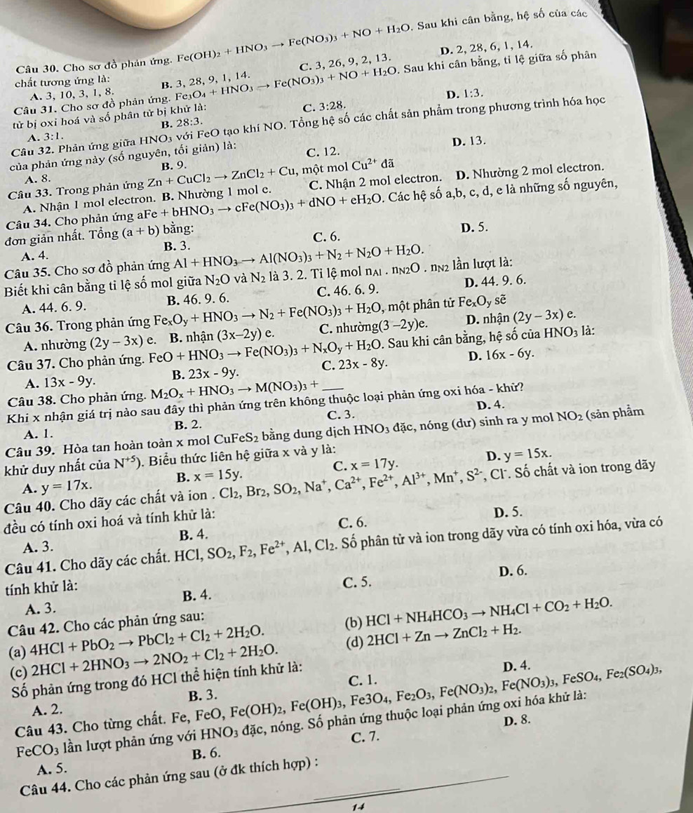 Cho sơ đồ phản ứng. Fe(OH)_2+HNO_3to Fe(NO_3)_3+NO+H_2O. Sau khi cân bằng, hệ số của các
D. 2, 28, 6, 1, 14.
A. 3, 10, 3, 1, 8. . Sau khi cân bằng, tỉ lệ giữa số phân
chất tương ứng là:
B. 3, 28, 9, 1, 14.
Câu 31. Cho sơ đồ phản ứng. Fe3 e_3O_4+HNO_3to Fe(NO_3)_3+NO+H_2O C. 3, 26, 9, 2, 13.
D. 1:3.
tử bị oxỉ hoá và số phân tử bị khử là:
C. 3:28.
B. 28:3.
Câu 32. Phản ứng giữa 3:1. với FeO tạo khí NO. Tổng hệ số các chất sản phẩm trong phương trình hóa học
A.
HNO_3
của phản ứng này (số nguyên, tối giản) là: C. 12. D. 13.
, một mol Cu^(2+)da
A. 8.
Câu 33. Trong phản ứng Zn+CuCl_2to ZnCl_2+Cu B. 9.
A. Nhận 1 mol electron. B. Nhường 1 mol e. C. Nhận 2 mol electron. D. Nhường 2 mol electron.
Câu 34. Cho phản ứng aFe + bHỉ bHNO_3to cFe(NO_3)_3+dNO+eH_2O. Các hệ số a,b, c, d, e là những số nguyên,
đơn giản nhất. Tổng (a+b) bằng: D. 5.
A. 4. B. 3. C. 6.
Câu 35. Cho sơ đồ phản ứng Al+HNO_3to Al(NO_3)_3+N_2+N_2O+H_2O.
Biết khi cân bằng tỉ lệ số mol giữa N_2O và N_2 là 3. 2. Tỉ lệ mol n_Al.n_N2O. nn2 lần lượt là:
A. 44. 6. 9. B. 46. 9. 6. C. 46. 6. 9. D. 44. 9. 6.
, một phân tử Fe_xO_y sè
Câu 36. Trong phản ứng Fe_xO_y+HNO_3to N_2+Fe(NO_3)_3+H_2O g(3-2y)e. D. nhận (2y-3x) e a
. Sau khi cân bằng, hệ số của HNO_3
A. nhường (2y-3x) là:
Câu 37. Cho phản ứng. FeO+HNO_3to Fe(NO_3)_3+N_xO_y+H_2O e. B. nhận (3x-2y)e. C. nhườn
C. 23x-8y.
D. 16x-6y.
A. 13x-9y.
B. 23x-9y.
Câu 38. Cho phản ứng. M_2O_x+HNO_3to M(NO_3)_3+ _
Khi x nhận giá trị nào sau đây thì phản ứng trên không thuộc loại phản ứng oxi hóa - khử?
C. 3.
A. 1. B. 2. D. 4.
Câu 39. Hòa tan hoàn toàn x mol Ct _1FeS_2 bằng dung dịch HNO_3 đặc, nóng (dư) sinh ra y mol NO_2 (sản phầm
khử duy nhất c i: N^(+5)). Biểu thức liên hệ giữa x và y là:
C. x=17y.
D. y=15x.
B. x=15y.
Câu 40. Cho dãy các chất và ion . Cl_2,Br_2,SO_2,Na^+,Ca^(2+),Fe^(2+),Al^(3+),Mn^+ S^(2-) *, Cl. Số chất và ion trong dãy
A. y=17x.
đều có tính oxi hoá và tính khử là:
C. 6. D. 5.
A. 3. B. 4.
Câu 41. Cho dãy các chất. HCl, SO_2,F_2,Fe^(2+),Al,Cl_2. Số phân tử và ion trong dãy vừa có tính oxi hóa, vừa có
D. 6.
tính khử là:
C. 5.
A. 3. B. 4.
Câu 42. Cho các phản ứng sau:
(b)
(a) 4HCl+PbO_2to PbCl_2+Cl_2+2H_2O. HCl+NH_4HCO_3to NH_4Cl+CO_2+H_2O.
(d)
(c) 2HCl+2HNO_3to 2NO_2+Cl_2+2H_2O. 2HCl+Znto ZnCl_2+H_2.
Số phản ứng trong đó HCl thể hiện tính khử là:
D. 4.
A. 2. B. 3.
Câu 43. Cho từng chất. Fe, FeC FeO,Fe(OH)_2,Fe(OH)_3,Fe3O_4,Fe_2O_3,Fe(NO_3)_2,Fe(NO_3)_3,FeSO_4,Fe_2(SO_4)_3, C. 1.
FeCO_3 lần lượt phản ứng với HNO_3 đặc, nóng. Số phản ứng thuộc loại phản ứng oxi hóa khử là:
C. 7. D. 8.
_
A. 5. B. 6.
Câu 44. Cho các phản ứng sau (ở đk thích hợp) :_
1-4