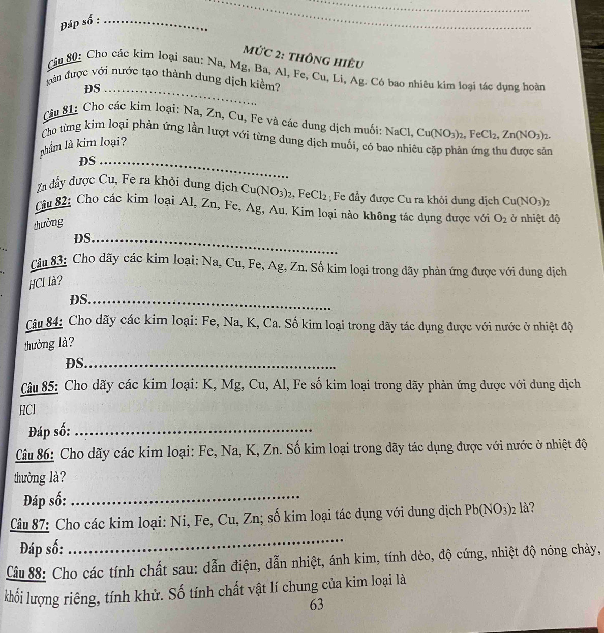 Đáp số :_
_
mứC 2: thông hiÊu
Câu 80: Cho các kim loại sau: Na, Mg, Ba, Al, Fe, Cu, Li, Ag. Có bao nhiêu kim loại tác dụng hoàn
toàn được với nước tạo thành dung dịch kiểm?
DS_
Câu 81: Cho các kim loại: Na, Zn, Cu, Fe và các dung dịch muối: NaCl. Cu(NO_3)_2,FeCl_2,Zn(NO_3)_2.
Cho từng kim loại phản ứng lần lượt với từng dung dịch muối, có bao nhia
phẩm là kim loại?
_
DS_
Zn đẩy được Cu, Fe ra khỏi dung dịch Cu(NO_3)_2,FeCl_2; Fe đẩy được Cu ra khỏi dung dịch Cu(NO_3)_2
Câu 82: Cho các kim loại Al, Zn, Fe, Ag, Au. Kim loại nào không tác dụng được với O_2 ở nhiệt độ
thường
DS._
Câu 83: Cho dãy các kim loại: Na, Cu, Fe, Ag, Zn. Số kim loại trong dãy phản ứng được với dung dịch
HCl là?
DS._
Câu 84: Cho dãy các kim loại: Fe, Na, K, Ca. Số kim loại trong dãy tác dụng được với nước ở nhiệt độ
thường là?
DS_
Câu 85: Cho dãy các kim loại: K, Mg, Cu, Al, Fe số kim loại trong dãy phản ứng được với dung dịch
HCl
Đáp số:_
Câu 86: Cho dãy các kim loại: Fe, Na, K, Zn. Số kim loại trong dãy tác dụng được với nước ở nhiệt độ
thường là?
Đáp số:_
_
Câu 87: Cho các kim loại: Ni, Fe, Cu, Zn; số kim loại tác dụng với dung dịch Pb(NO_3) là?
Đáp số:
Câu 88: Cho các tính chất sau: dẫn điện, dẫn nhiệt, ánh kim, tính dẻo, độ cứng, nhiệt độ nóng chảy,
khối lượng riêng, tính khử. Số tính chất vật lí chung của kim loại là
63