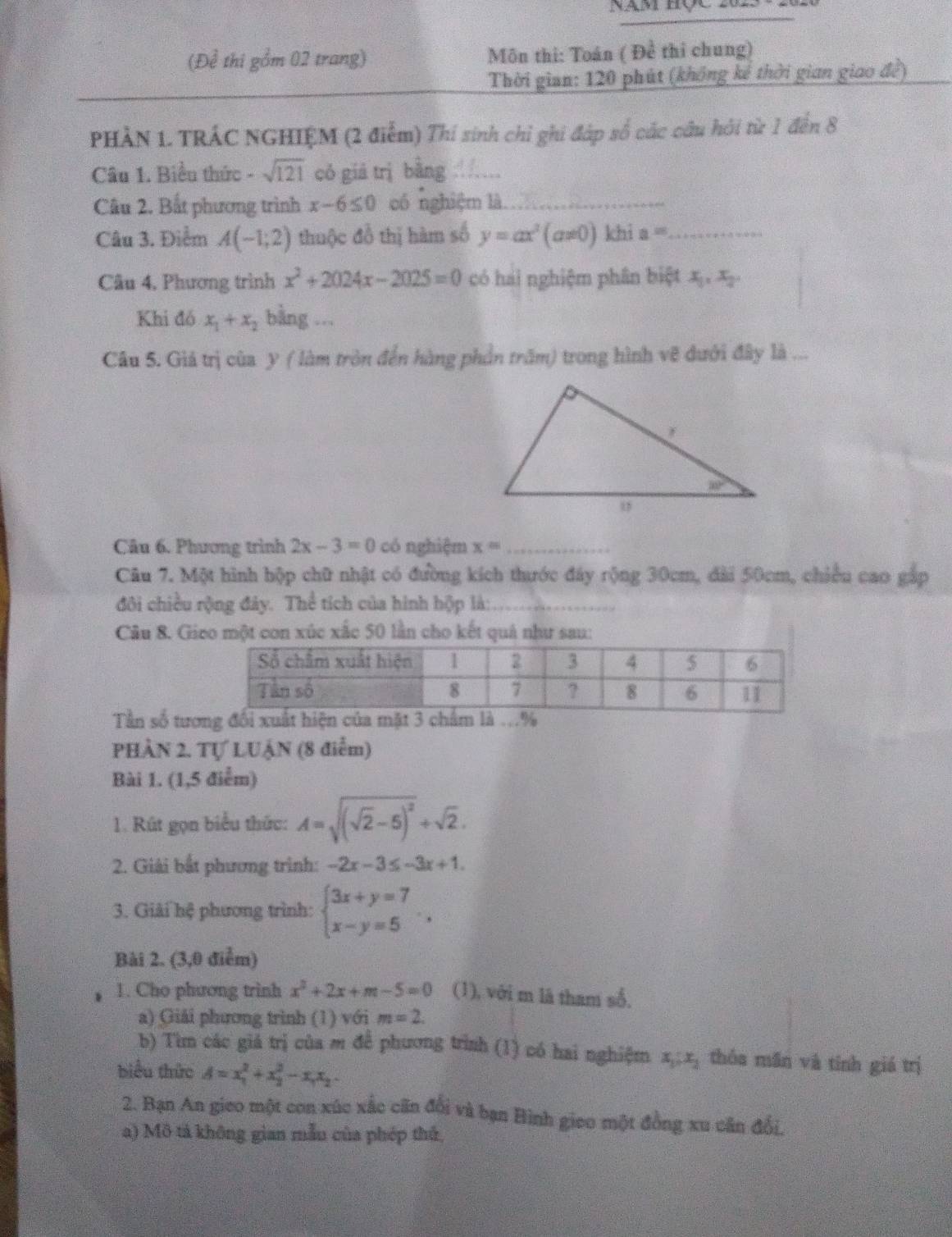 nd thi gồm 02 trang)  Môn thi: Toán ( Đề thi chung)
Thời gian: 120 phút (không kế thời gian giao để)
PHÀN 1. TRÁC NGHIỆM (2 điểm) Thí sinh chỉ ghi đáp số các câu hởi từ 1 đến 8
Câu 1. Biểu thức - sqrt(121) có giā trì bằng_
Câu 2. Bắt phương trình x-6≤ 0 có nghiệm là_
Câu 3. Điểm A(-1,2) thuộc đồ thị hàm số y=ax^2(a!= 0) khi a= _
Câu 4, Phương trình x^2+2024x-2025=0 có hai nghiệm phân biệt x_1,x_2,
Khi đó x_1+x_2 bằng ...
Câu 5. Giả trị của y ( làm tròn đến hàng phần trấm) trong hình vẽ dưới đây là ...
Câu 6. Phương trình 2x-3=0 có nghiệm x= _
Câu 7. Một hình hộp chữ nhật có đường kích thước đây rộng 30cm, dài 50cm, chiều cao gắp
đôi chiều rộng đây. Thể tích của hình hộp là:_
Câu 8. Gico một con xúc xắc 50 lần cho kết quả như sau:
Tần số tương đổi xuất hiện của mặt 
PHÀN 2. Tự LUẠN (8 điểm)
Bài 1. (1,5 điểm)
1. Rút gọn biểu thức: A=sqrt((sqrt 2)-5)^2+sqrt(2).
2. Giải bắt phương trình: -2x-3≤ -3x+1.
3. Giải hệ phương trình: beginarrayl 3x+y=7 x-y=5endarray. .
Bài 2. (3,0 điểm)
1. Cho phương trình x^2+2x+m-5=0 (1), với m là tham số,
a) Giải phương trình (1) với m=2.
b) Tìm các giá trị của m để phương trình (1) có hai nghiệm x_1:x_2 thóa mān và tính giá trị
biểu thức A=x_1^(2+x_2^2-x_1)x_2
2. Bạn An gieo một con xúc xắc cãn đổi và bạn Bình gieo một đồng xu cân đổi,
a) Mô tả không gian mẫu của phép thủ