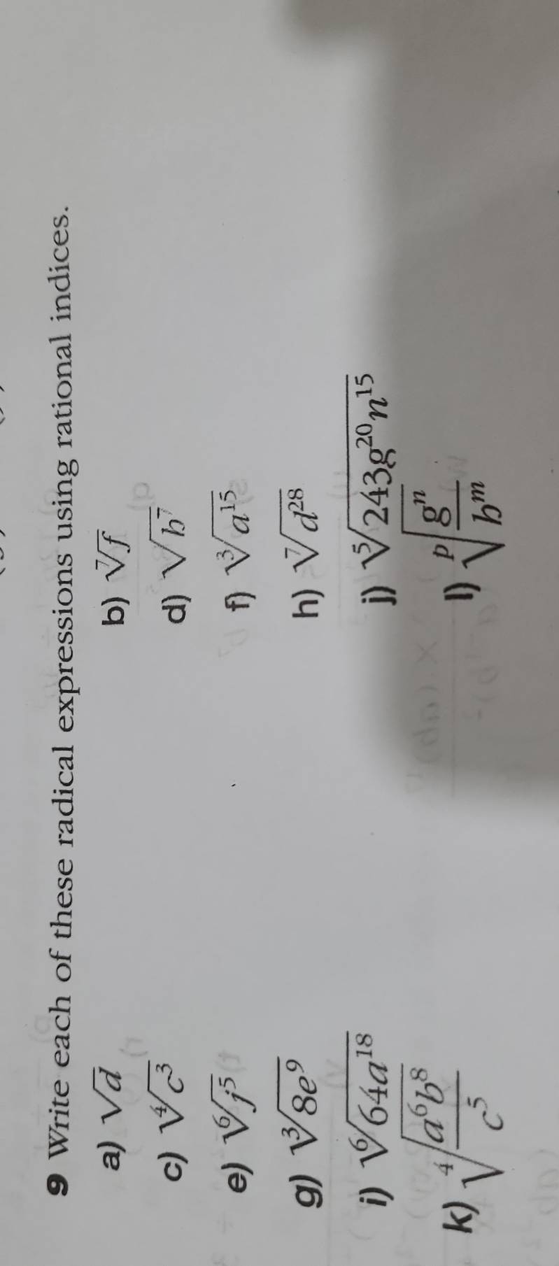 Write each of these radical expressions using rational indices. 
a) sqrt(d) b) sqrt[7](f)
c) sqrt[4](c^3) d) sqrt(b^7)
e) sqrt[6](j^5) f) sqrt[3](a^(15))
g) sqrt[3](8e^9) h) sqrt[7](d^(28))
i) sqrt[6](64a^(18)) j) sqrt[5](243g^(20)n^(15))
k) sqrt[4](frac a^6b^8)c^5 sqrt[p](frac g^n)b^m
1)