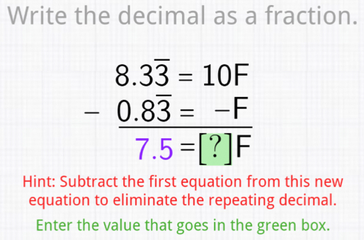 Write the decimal as a fraction.
beginarrayr 8.3overline 3=10F -0.83=-F hline 7.5=[?]Fendarray
Hint: Subtract the first equation from this new 
equation to eliminate the repeating decimal. 
Enter the value that goes in the green box.