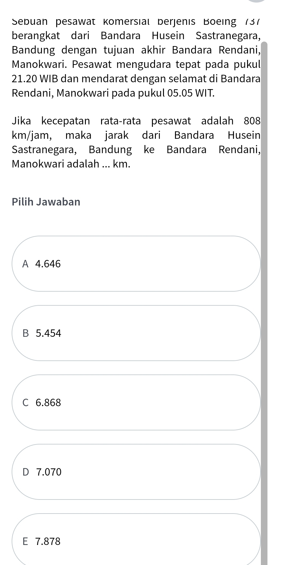 Sebuan pesawat Komersial berjenis Boeing 137
berangkat dari Bandara Husein Sastranegara,
Bandung dengan tujuan akhir Bandara Rendani,
Manokwari. Pesawat mengudara tepat pada pukul
21.20 WIB dan mendarat dengan selamat di Bandara
Rendani, Manokwari pada pukul 05.05 WIT.
Jika kecepatan rata-rata pesawat adalah 808
km/jam, maka jarak dari Bandara Husein
Sastranegara, Bandung ke Bandara Rendani,
Manokwari adalah ... km.
Pilih Jawaban
A 4.646
B 5.454
C 6.868
D 7.070
E 7.878