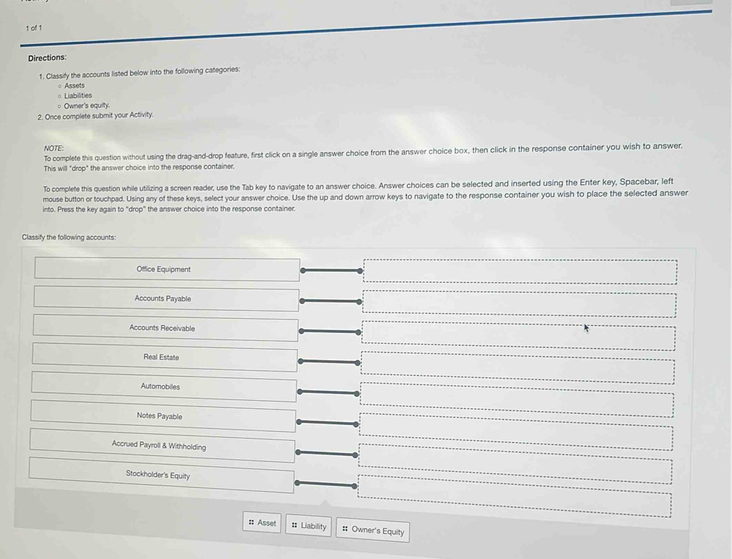 of 1 
Directions: 
1. Classify the accounts listed below into the following categories: 
○Assets 
Liabilities 
○ Owner's equity. 
2. Once complete submit your Activity. 
NOTE: 
To complete this question without using the drag-and-drop feature, first click on a single answer choice from the answer choice box, then click in the response container you wish to answer. 
This will "drop" the answer choice into the response container. 
To complete this question while utilizing a screen reader, use the Tab key to navigate to an answer choice. Answer choices can be selected and inserted using the Enter key, Spacebar, left 
mouse button or touchpad. Using any of these keys, select your answer choice. Use the up and down arrow keys to navigate to the response container you wish to place the selected answer 
into. Press the key again to “drop” the answer choice into the response container. 
Classify the following accounts: 
Office Equipment 
Accounts Payable 
Accounts Receivable 
Real Estate 
Automobiles 
Notes Payable 
Accrued Payroll & Withholding 
Stockholder's Equity 
:: Asset :: Liability :: Owner's Equity