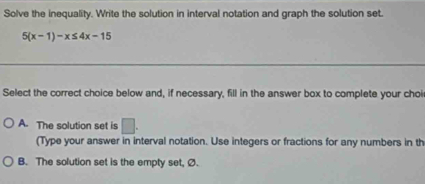 Solve the inequality. Write the solution in interval notation and graph the solution set.
5(x-1)-x≤ 4x-15
Select the correct choice below and, if necessary, fill in the answer box to complete your choi
A. The solution set is □. 
(Type your answer in interval notation. Use integers or fractions for any numbers in th
B. The solution set is the empty set, Ø.