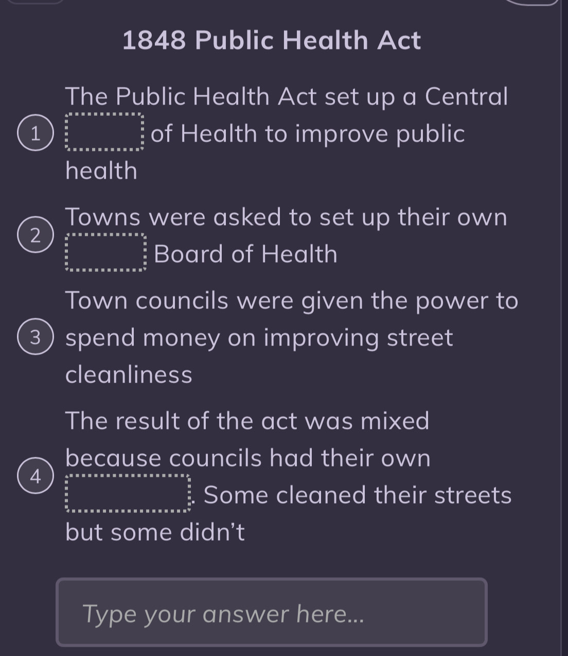 1848 Public Health Act
The Public Health Act set up a Central
1 beginarrayr  4/5   (5* * * * * * * * )/5  hline endarray of Health to improve public
health
Towns were asked to set up their own
2 ∈tlimits _ 5/8 * 5* ·s xx* x* x*  4/5   5/8   5/8   5/7  hline endarray  Board of Health
Town councils were given the power to
3spend money on improving street
cleanliness
The result of the act was mixed
because councils had their own
4 frac 5  5/5 endarray Some cleaned their streets
but some didn't
Type your answer here...