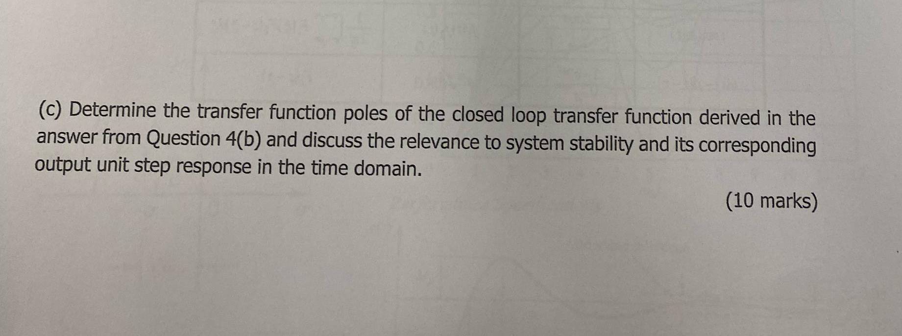 Determine the transfer function poles of the closed loop transfer function derived in the 
answer from Question 4(b) and discuss the relevance to system stability and its corresponding 
output unit step response in the time domain. 
(10 marks)