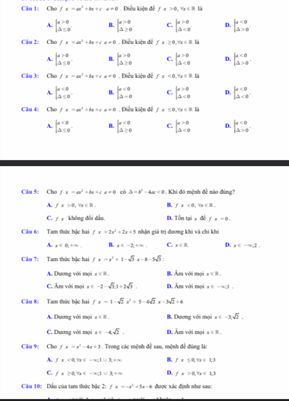 Cho fx=ax^2+bx+ca!= 0.Điều kiện đề fx>0,forall x∈ R1
A. beginarrayl a>0 △ ≤ 0endarray. . B. beginarrayl a>0 △ ≥ 0endarray. C. beginarrayl a>0 △ <0endarray. . D. beginarrayl a<0 △ >0endarray. .
Câu 2: Cho fx=ax^2+bx+ca!= 0. Điều kiện để fx≥ 0,forall x∈ R là
A. beginarrayl a>0 △ ≤ 0endarray. . B. beginarrayl a>0 △ ≥ 0endarray. C. beginarrayl a>0 △ <0endarray. D. beginarrayl a<0 △ >0endarray. .
Câu 3: Cho fx=ax^2+bx+ca!= 0. Điều kiện để fx<0,forall x∈ R là
A. beginarrayl a<0 △ ≤ 0endarray. . B. beginarrayl a<0 △ =0endarray. C. beginarrayl a>0 △ <0endarray. D. beginarrayl a<0 △ <0endarray. .
Câu 4: Cho fx=ax^2+bx+ca=0. Điều kiện để fx≤ 0,forall x∈ R là
A. beginarrayl a<0 △ ≤ 0endarray. . B. beginarrayl a<0 △ ≥ 0endarray. C. beginarrayl a>0 △ <0endarray. D. beginarrayl a<0 △ >0endarray. .
Câu 5: Cho fx=ax^2+bx+ca=0 có △ =b^2-4ac<0</tex> . Khi đó mệnh dc^(frac 1)c nào dúng?
A. fx>0,forall x∈ R. B. fx<0,forall x∈ R.
C. fx không đổi dấu. D. Tontaixdefx=0.
Câu 6: Tam thức bậc hai fx=2x^2+2x+5 nhận giá trị dương khi và chi khi
A. x∈ 0;+∈fty . B. x∈ -2;+∈fty . C. x∈ R. D. x∈ -∈fty ;2.
Câu 7: Tam thức bậc hai fx=x^2+1-sqrt(3)x-8-5sqrt(3):
A. Dương với mọi x∈ R. B. As m với mọi x∈ R.
C. Âm với mọi x∈ -2-sqrt(3);1+2sqrt(3). D. Âm với mọi x∈ -∈fty ;1.
Câu 8: Tam thức bậc hai fx=1-sqrt(2)x^2+5-4sqrt(2)x-3sqrt(2)+6
A. Dương với mọi x∈ R. B. Dương với mọi x∈ -3,sqrt(2).
C. Dương với mọi x∈ -4;sqrt(2). D. Âm với mọi x∈ R.
Câu 9: Cho fx=x^2-4x+3. Trong các mệnh đề sau, mệnh dc^(frac 1)2 đúng là:
A. fx<0,forall x∈ -∈fty ;1∪ 3;+∈fty B. fx≤ 0,forall x∈ 1;3
C. fx≥ 0,forall x∈ -∈fty ;1∪ 3;+∈fty D. fx>0,forall x∈ 1;3
Câu 10: Dẫu của tam thức bậc 2: fx=-x^2+5x-6 được xác định như sau: