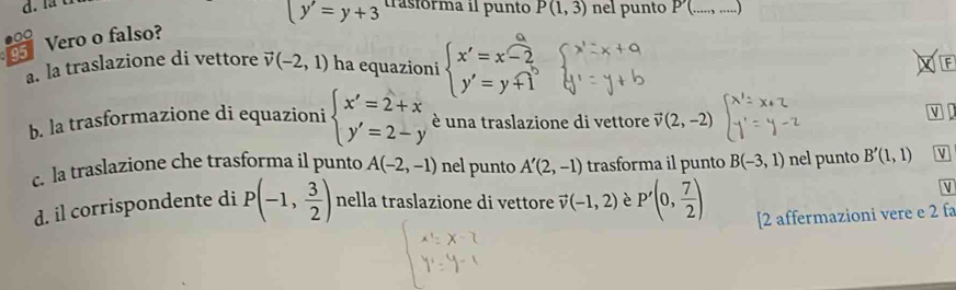 y'=y+3 trasfórma il punto P(1,3) nel punto P(....., .....
95 Vero o falso?
a. la traslazione di vettore vector v(-2,1) ha equazioni beginarrayl x'=x-2 y'=y+1endarray. F
b. la trasformazione di equazioni beginarrayl x'=2+x y'=2-yendarray. é una traslazione di vettore vector v(2,-2)
V to
c. la traslazione che trasforma il punto A(-2,-1) nel punto A'(2,-1) trasforma il punto B(-3,1) nel punto B'(1,1) V
V
d. il corrispondente di P(-1, 3/2 ) nella traslazione di vettore vector v(-1,2) è P'(0, 7/2 ) [2 affermazioni vere e 2 fa