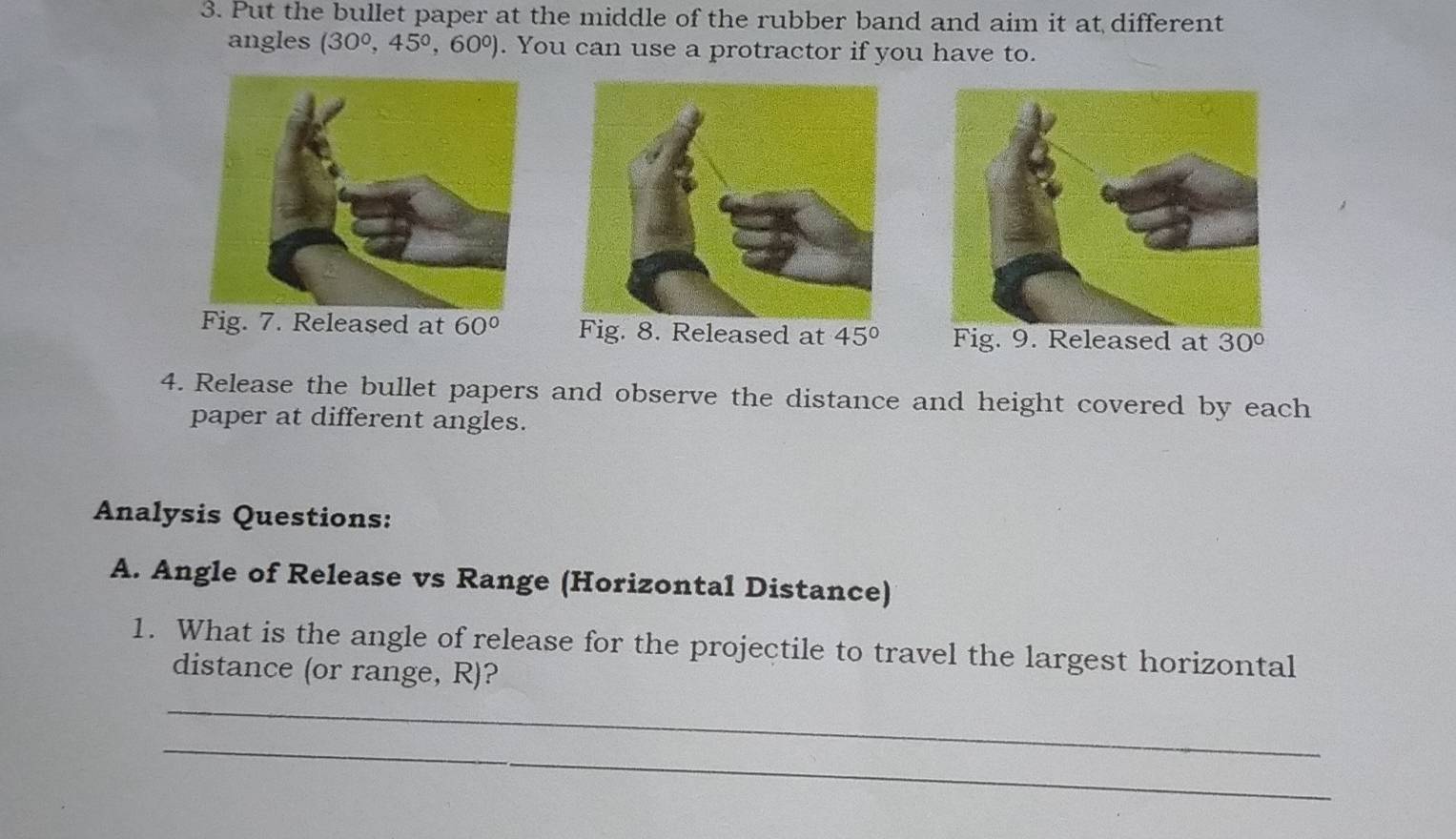 Put the bullet paper at the middle of the rubber band and aim it at different 
angles (30^0,45^0,60^0). You can use a protractor if you have to. 
Fig. 7. Released at 60° Fig. 8. Released at 45° Fig. 9. Released at 30°
4. Release the bullet papers and observe the distance and height covered by each 
paper at different angles. 
Analysis Questions: 
A. Angle of Release vs Range (Horizontal Distance) 
1. What is the angle of release for the projectile to travel the largest horizontal 
distance (or range, R)? 
_ 
_