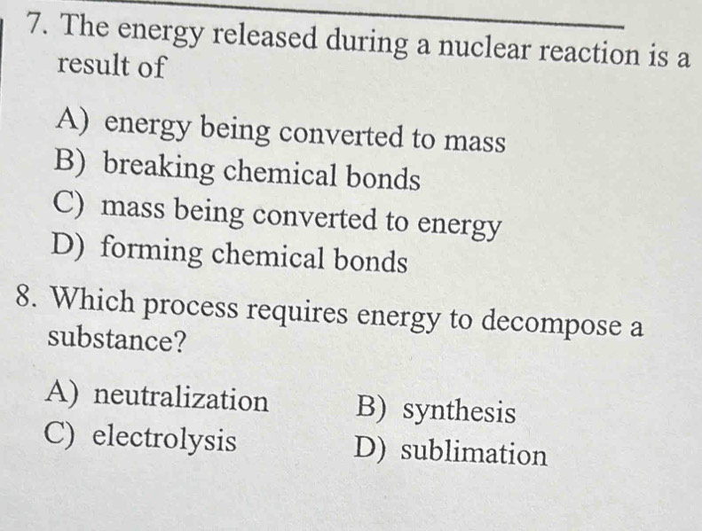 The energy released during a nuclear reaction is a
result of
A) energy being converted to mass
B) breaking chemical bonds
C) mass being converted to energy
D) forming chemical bonds
8. Which process requires energy to decompose a
substance?
A) neutralization B) synthesis
C) electrolysis D) sublimation