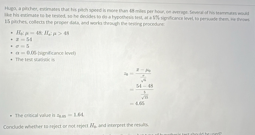 Hugo, a pitcher, estimates that his pitch speed is more than 48 miles per hour, on average. Several of his teammates would 
like his estimate to be tested, so he decides to do a hypothesis test, at a 5% significance level, to persuade them. He throws
15 pitches, collects the proper data, and works through the testing procedure:
H_0:mu =48; H_a:mu >48
x=54
sigma =5
alpha =0.05 (S ignificance level) 
The test statistic is
z_0=frac x-mu _0 sigma /sqrt(n) 
=frac 54-48 5/sqrt(15) 
=4.65
The critical value is z_0.05=1.64. 
Conclude whether to reject or not reject H_0 , and interpret the results.