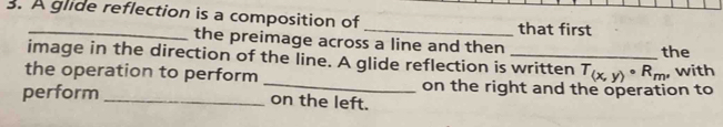 A glide reflection is a composition of _that first 
the preimage across a line and then 
image in the direction of the line. A glide reflection is written T_(x,y)· R_m the 
, with 
the operation to perform _on the right and the operation to 
perform _on the left.