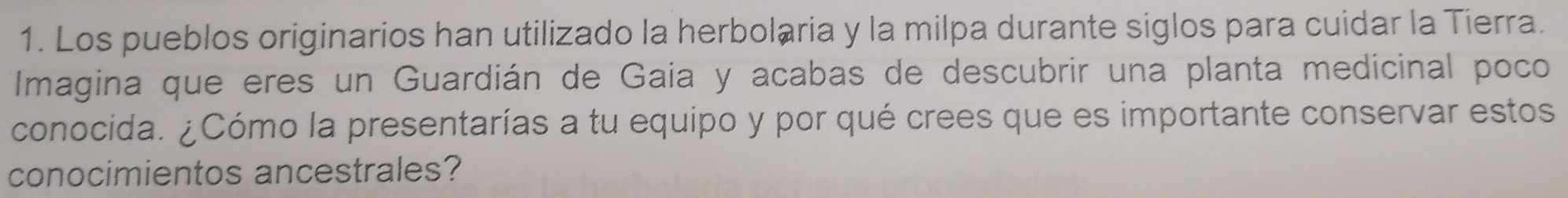 Los pueblos originarios han utilizado la herbolaria y la milpa durante siglos para cuidar la Tierra. 
Imagina que eres un Guardián de Gaia y acabas de descubrir una planta medicinal poco 
conocida. ¿Cómo la presentarías a tu equipo y por qué crees que es importante conservar estos 
conocimientos ancestrales?