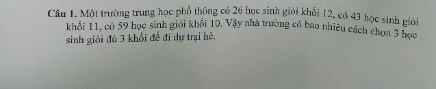 Một trường trung học phổ thông có 26 học sinh giải khối 12, có 43 học sinh giải 
khối 11, có 59 học sinh giỏi khối 10. Vậy nhà trường có bao nhiêu cách chọn 3 học 
sinh giỏi đù 3 khối đề đi dự trại hè.