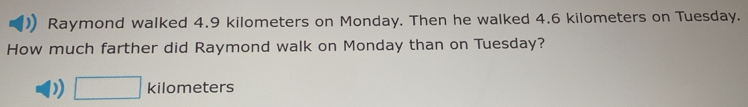 Raymond walked 4.9 kilometers on Monday. Then he walked 4.6 kilometers on Tuesday. 
How much farther did Raymond walk on Monday than on Tuesday? 
□ kil 0 meters