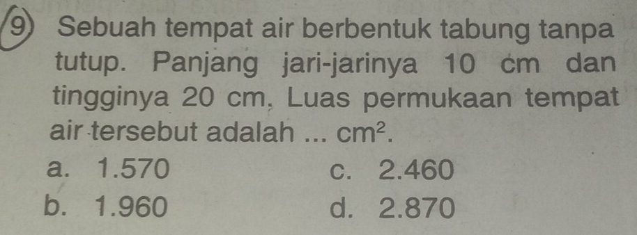 Sebuah tempat air berbentuk tabung tanpa
tutup. Panjang jari-jarinya 10 cm dan
tingginya 20 cm, Luas permukaan tempat
air tersebut adalah ... cm^2.
a. 1.570 c. 2.460
b. 1.960 d. 2.870