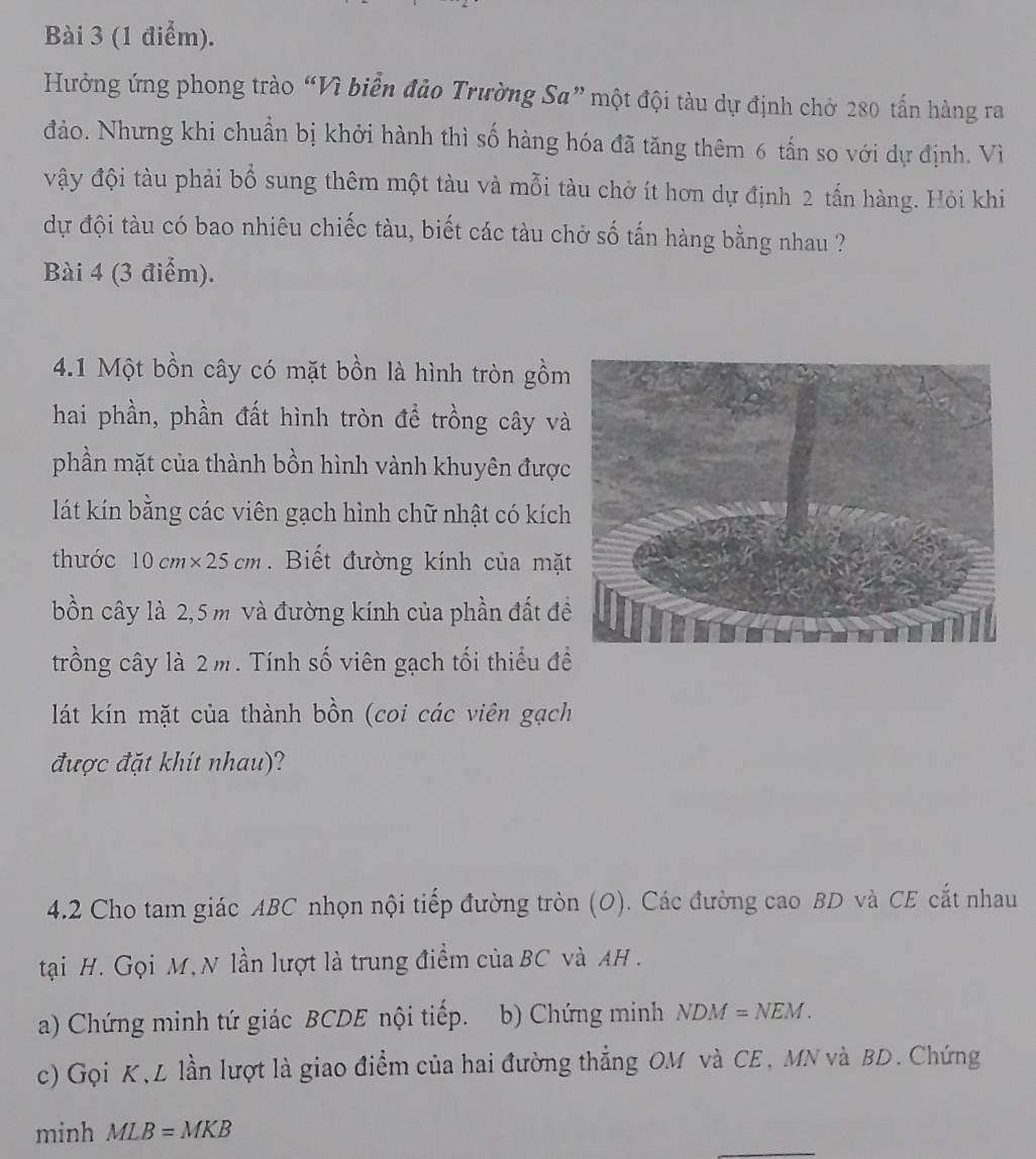 Hưởng ứng phong trào “Vì biển đảo Trường Sa” một đội tàu dự định chở 280 tấn hàng ra 
đảo. Nhưng khi chuẩn bị khởi hành thì số hàng hóa đã tăng thêm 6 tấn so với dự định. Vì 
vậy đội tàu phải bổ sung thêm một tàu và mỗi tàu chở ít hơn dự định 2 tấn hàng. Hỏi khi 
dự đội tàu có bao nhiêu chiếc tàu, biết các tàu chở số tấn hàng bằng nhau ? 
Bài 4 (3 điểm). 
4.1 Một bồn cây có mặt bồn là hình tròn gồm 
hai phần, phần đất hình tròn để trồng cây v 
phần mặt của thành bồn hình vành khuyên đượ 
lát kín bằng các viên gạch hình chữ nhật có kích 
thước 10cm* 25cm. Biết đường kính của mặ 
bồn cây là 2,5 m và đường kính của phần đất đ 
trồng cây là 2m. Tính số viên gạch tối thiểu đề 
lát kín mặt của thành bồn (coi các viên gạch 
được đặt khít nhau)? 
4.2 Cho tam giác ABC nhọn nội tiếp đường tròn (O). Các đường cao BD và CE cắt nhau 
tại H. Gọi M, N lần lượt là trung điểm của BC và AH. 
a) Chứng minh tứ giác BCDE nội tiếp. b) Chứng minh NDM=NEM. 
c) Gọi K,L lần lượt là giao điểm của hai đường thẳng OM và CE, MN và BD. Chứng 
_ 
minh MLB=MKB