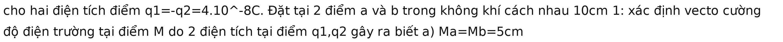 cho hai điện tích điểm q1=-q2=4.10^(wedge)-8C. Đặt tại 2 điểm a và b trong không khí cách nhau 10cm 1: xác định vecto cường 
độ điện trường tại điểm M do 2 điện tích tại điểm q1,q2 gây ra biết a) Ma=Mb=5cm