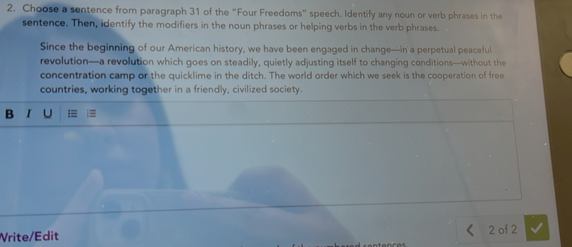 Choose a sentence from paragraph 31 of the “Four Freedoms” speech. Identify any noun or verb phrases in the 
sentence. Then, identify the modifiers in the noun phrases or helping verbs in the verb phrases. 
Since the beginning of our American history, we have been engaged in change—in a perpetual peaceful 
revolution—a revolution which goes on steadily, quietly adjusting itself to changing conditions—without the 
concentration camp or the quicklime in the ditch. The world order which we seek is the cooperation of free 
countries, working together in a friendly, civilized society. 
B ī u :≡ = 
Vrite/Edit 
2 of 2