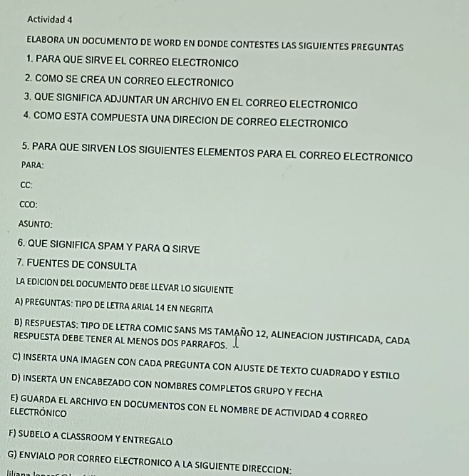 Actividad 4 
ELABORA UN DOCUMENTO DE WORD EN DONDE CONTESTES LAS SIGUIENTES PREGUNTAS 
1. PARA QUE SIRVE EL CORREO ELECTRONICO 
2. COMO SE CREA UN CORREO ELECTRONICO 
3. QUE SIGNIFICA ADJUNTAR UN ARCHIVO EN EL CORREO ELECTRONICO 
4. COMO ESTA COMPUESTA UNA DIRECION DE CORREO ELECTRONICO 
5. PARA QUE SIRVEN LOS SIGUIENTES ELEMENTOS PARA EL CORREO ELECTRONICO 
PARA: 
CC: 
CCO: 
ASUNTO: 
6. QUE SIGNIFICA SPAM Y PARA Q SIRVE 
7. FUENTES DE CONSULTA 
LA EDICION DEL DOCUMENTO DEBE LLEVAR LO SIGUIENTE 
A) PREGUNTAS: TIPO DE LETRA ARIAL 14 EN NEGRITA 
B) RESPUESTAS: TIPO DE LETRA COMIC SANS MS TAMAñO 12, ALINEACION JUSTIFICADA, CADA 
RESPUESTA DEBE TENER AL MENOS DOS PARRAFOS. 
C) INSERTA UNA IMAGEN CON CADA PREGUNTA CON AJUSTE DE TEXTO CUADRADO Y ESTILO 
D) INSERTA UN ENCABEZADO CON NOMBRES COMPLETOS GRUPO Y FECHA 
E) GUARDA EL ARCHIVO EN DOCUMENTOS CON EL NOMBRE DE ACTIVIDAD 4 CORREO 
electrónico 
F) SUBELO A CLASSROOM Y ENTREGALO 
G) ENVIALO POR CORREO ELECTRONICO A LA SIGUIENTE DIRECCION: 
liliana