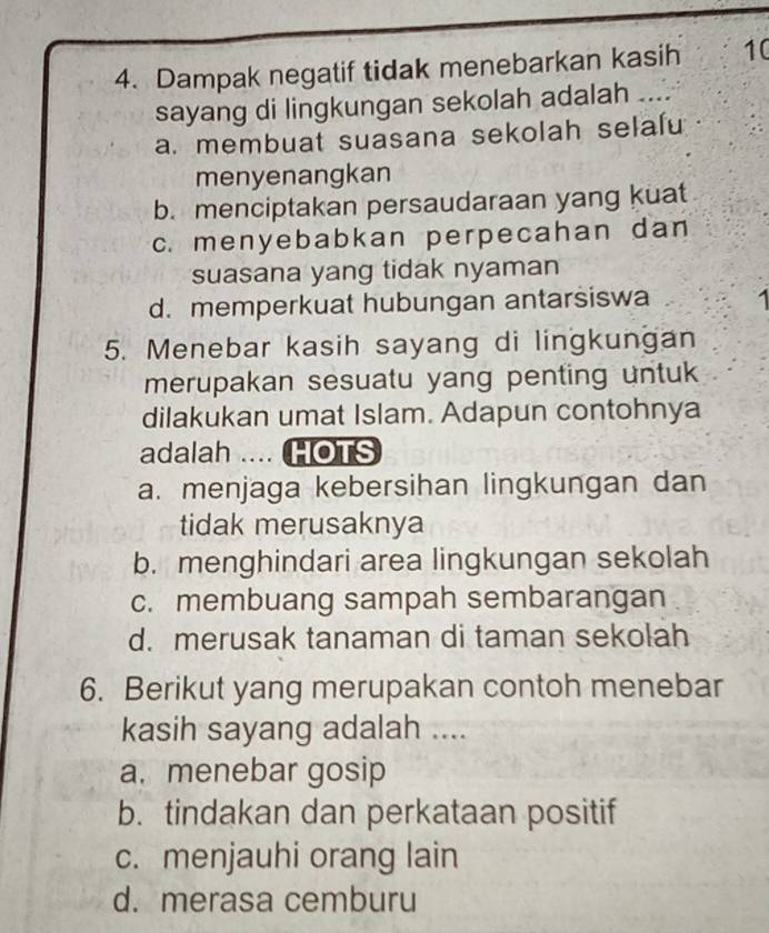 Dampak negatif tidak menebarkan kasih 10
sayang di lingkungan sekolah adalah ....
a. membuat suasana sekolah selalu
menyenangkan
b. menciptakan persaudaraan yang kuat
c. menyebabkan perpecahan dan
suasana yang tidak nyaman
d. memperkuat hubungan antarsiswa 1
5. Menebar kasih sayang di lingkungan
merupakan sesuatu yang penting untuk
dilakukan umat Islam. Adapun contohnya
adalah .... HOTS
a. menjaga kebersihan lingkungan dan
tidak merusaknya
b. menghindari area lingkungan sekolah
c. membuang sampah sembarangan
d. merusak tanaman di taman sekolah
6. Berikut yang merupakan contoh menebar
kasih sayang adalah ....
a. menebar gosip
b. tindakan dan perkataan positif
c. menjauhi orang lain
d. merasa cemburu