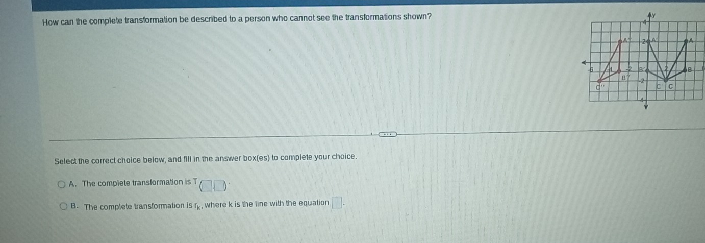 How can the complete transformation be described to a person who cannot see the transformations shown?
Select the correct choice below, and fill in the answerI 00* (es to complete your choice.
A. The complete transformation is T (□ ,□ )
B. The complete transformation is r_k where k is the line with the equation □ .