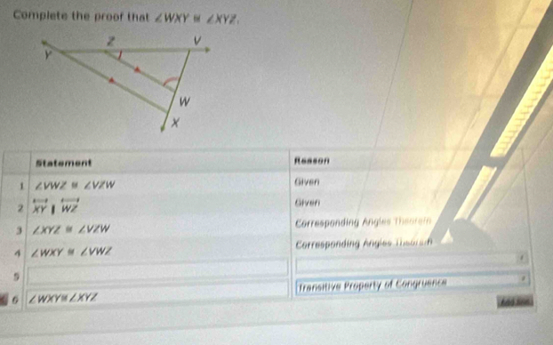 Complete the proof that ∠ WXY≌ ∠ XYZ, 
Statement Reason 
1 ∠ VWZ≌ ∠ VZW
Given 
2 overleftrightarrow XY|overleftrightarrow WZ
Given 
3 ∠ XYZ≌ ∠ VZW Corresponding Angles Theorei 
4 ∠ WXY≌ ∠ VWZ Crresponding Angies Thso ar 
. 
9 
Transitive Property of Congruence
∠ WXY≌ ∠ XYZ