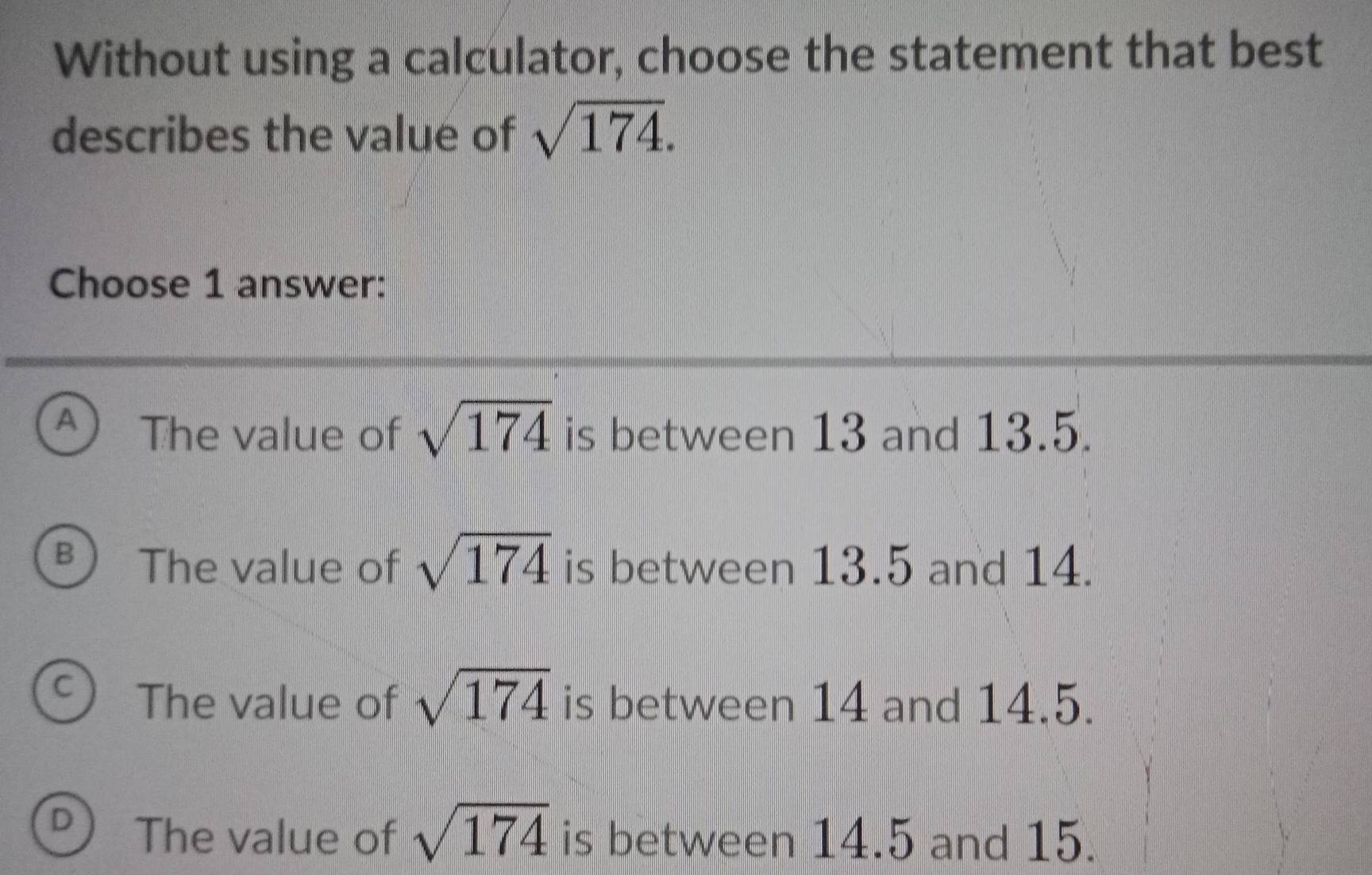 Without using a calculator, choose the statement that best
describes the value of sqrt(174). 
Choose 1 answer:
A The value of sqrt(174) is between 13 and 13.5.
B The value of sqrt(174) is between 13.5 and 14.
C The value of sqrt(174) is between 14 and 14.5.
D The value of sqrt(174) is between 14.5 and 15.