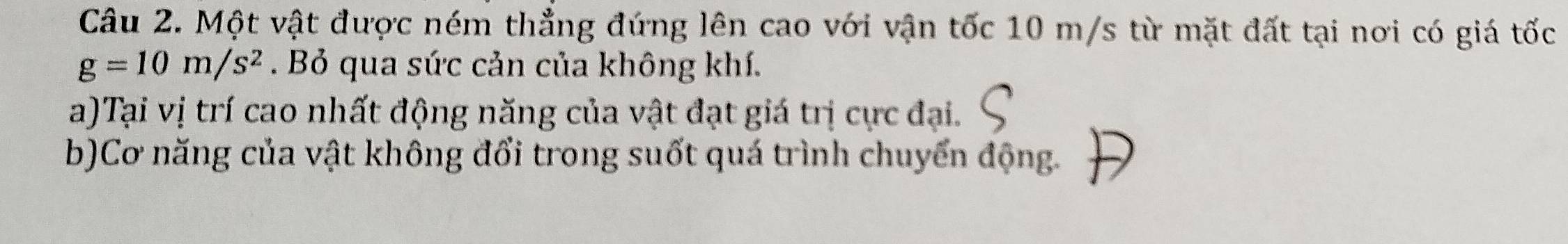 Một vật được ném thẳng đứng lên cao với vận tốc 10 m/s từ mặt đất tại nơi có giá tốc
g=10m/s^2. Bỏ qua sức cản của không khí. 
a)Tại vị trí cao nhất động năng của vật đạt giá trị cực đại. 
b)Cơ năng của vật không đổi trong suốt quá trình chuyển động.
