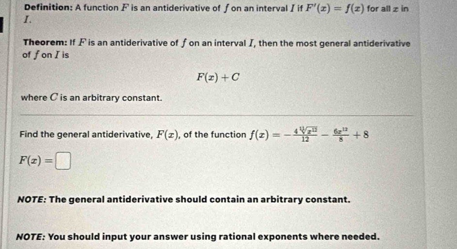 Definition: A function F is an antiderivative of f on an interval I if F'(x)=f(x) for all x in
I. 
Theorem: If F is an antiderivative of f on an interval I, then the most general antiderivative 
of fon I is
F(x)+C
where C is an arbitrary constant. 
Find the general antiderivative, F(x) , of the function f(x)=- 4sqrt[11](x^(12))/12 - 6x^(12)/8 +8
F(x)=□
NOTE: The general antiderivative should contain an arbitrary constant. 
NOTE: You should input your answer using rational exponents where needed.