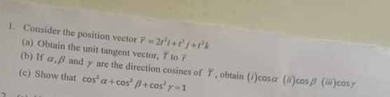 Consider the position vector overline r=2t^2i+t^3j+t^2k
(a) Obtain the unit tangent vector, 7 to 7
(b) If α, β and γ are the direction cosines of T, obtain 
(c) Show that cos^2alpha +cos^2beta +cos^2gamma =1 (1) cos - (ii) cos beta (iii)cos gamma