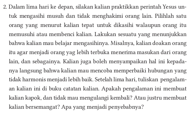 Dalam lima hari ke depan, silakan kalian praktikkan perintah Yesus un- 
tuk mengasihi musuh dan tidak menghakimi orang lain. Pilihlah satu 
orang yang menurut kalian tepat untuk dikasihi walaupun orang itu 
memusuhi atau membenci kalian. Lakukan sesuatu yang menunjukkan 
bahwa kalian mau belajar mengasihinya. Misalnya, kalian doakan orang 
itu agar menjadi orang yag lebih terbuka menerima masukan dari orang 
lain, dan sebagainya. Kalian juga boleh menyampaikan hal ini kepada- 
nya langsung bahwa kalian mau mencoba memperbaiki hubungan yang 
tidak harmonis menjadi lebih baik. Setelah lima hari, tuliskan pengalam- 
an kalian ini di buku catatan kalian. Apakah pengalaman ini membuat 
kalian kapok, dan tidak mau mengulangi kembali? Atau justru membuat 
kalian bersemangat? Apa yang menjadi penyebabnya?