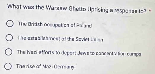 What was the Warsaw Ghetto Uprising a response to? *
The British occupation of Poland
The establishment of the Soviet Union
The Nazi efforts to deport Jews to concentration camps
The rise of Nazi Germany