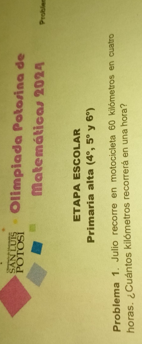 SANLUIS 
POTOSI Olimpiada Potosina de 
Matemáticas 2024 Probler 
ETAPA ESCOLAR 
Primaria alta (4°,5° y 6°)
Problema 1. Julio recorre en motocicleta 60 kilómetros en cuatro 
horas. ¿Cuántos kilómetros recorrerá en una hora?