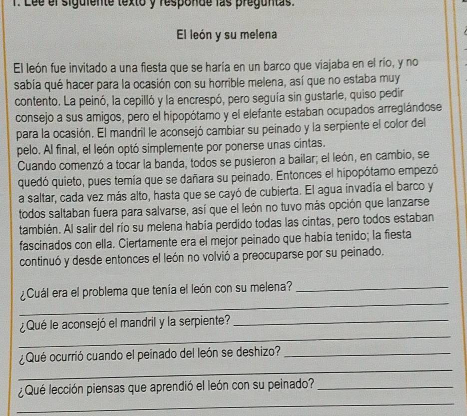 Lée el siguiente texto y responde las preguntas. 
El león y su melena 
El león fue invitado a una fiesta que se haría en un barco que viajaba en el río, y no 
sabía qué hacer para la ocasión con su horrible melena, así que no estaba muy 
contento. La peinó, la cepilló y la encrespó, pero seguía sin gustarle, quiso pedir 
consejo a sus amigos, pero el hipopótamo y el elefante estaban ocupados arreglándose 
para la ocasión. El mandril le aconsejó cambiar su peinado y la serpiente el color del 
pelo. Al final, el león optó simplemente por ponerse unas cintas. 
Cuando comenzó a tocar la banda, todos se pusieron a bailar; el león, en cambio, se 
quedó quieto, pues temía que se dañara su peinado. Entonces el hipopótamo empezó 
a saltar, cada vez más alto, hasta que se cayó de cubierta. El agua invadía el barco y 
todos saltaban fuera para salvarse, así que el león no tuvo más opción que lanzarse 
también. Al salir del río su melena había perdido todas las cintas, pero todos estaban 
fascinados con ella. Ciertamente era el mejor peinado que había tenido; la fiesta 
continuó y desde entonces el león no volvió a preocuparse por su peinado. 
_ 
¿Cuál era el problema que tenía el león con su melena?_ 
_ 
¿Qué le aconsejó el mandril y la serpiente?_ 
_ 
¿Qué ocurrió cuando el peinado del león se deshizo?_ 
_ 
¿Qué lección piensas que aprendió el león con su peinado?_