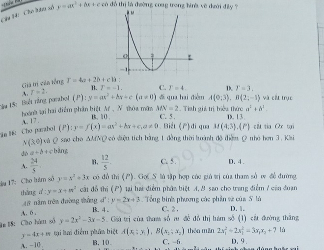 Cho hàm số y=ax^2+bx+cco đồ thị là đường cong trong hình vẽ dưới đây ?
Giảá trị của tổng T=4a+2b+c1a.
A. r=2. B. T=-1. C. T=4. D. T=3.
Tâu 15: Biết rằng parabol (P):y=ax^2+bx+c(a!= 0) đi qua hai điểm A(0;3),B(2;-1) và cắt trục
hoành tại hai điểm phân biệt M, N thỏa mãn MN=2. Tính giá trị biểu thức a^2+b^2.
B. 10 . C. 5 . D. 13 .
A. 17.
lâu 16: Cho parabol l ) ):y=f(x)=ax^2+bx+c,a!= 0. Biết (P)đi qua M(4:3). ,(P) cất tia Ox tại
N(3;0) và Q sao cho △ MNQ có diện tích bằng 1 đồng thời hoành độ điểm Q nhỏ hơn 3. Khi
đó a+b+c bằng
A.  24/5 . B.  12/5 . C. 5 . D. 4 .
âu 17: Cho hàm số y=x^2+3x có đồ thị (P). Gọi S là tập hợp các giá trị của tham số m để đường
thắng d:y=x+m^2 cắt đồ thị (P) tại hai điểm phân biệt A, B sao cho trung điểm / của đoạn
AB nằm trên đường thắng d':y=2x+3. Tổng bình phương các phần tử của S là
C. 2 .
A. 6 , B. 4 . D. 1.
âu 18: Cho hàm số y=2x^2-3x-5. Giá trị của tham số m để đồ thị hàm số (1) cắt đường thắng
y=4x+m tại hai điểm phân biệt A(x_1;y_1),B(x_2;x_2) thỏa mãn 2x_1^(2+2x_2^2=3x_1)x_2+7 là
A. −10. B. 10 . C. -6. D. 9 .