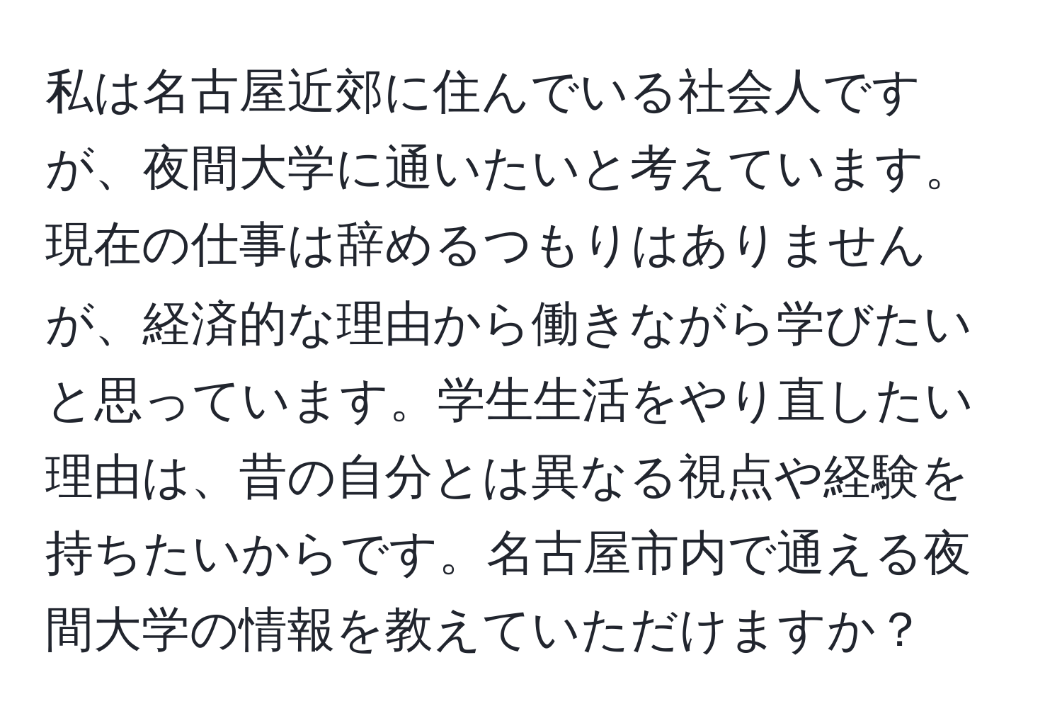 私は名古屋近郊に住んでいる社会人ですが、夜間大学に通いたいと考えています。現在の仕事は辞めるつもりはありませんが、経済的な理由から働きながら学びたいと思っています。学生生活をやり直したい理由は、昔の自分とは異なる視点や経験を持ちたいからです。名古屋市内で通える夜間大学の情報を教えていただけますか？