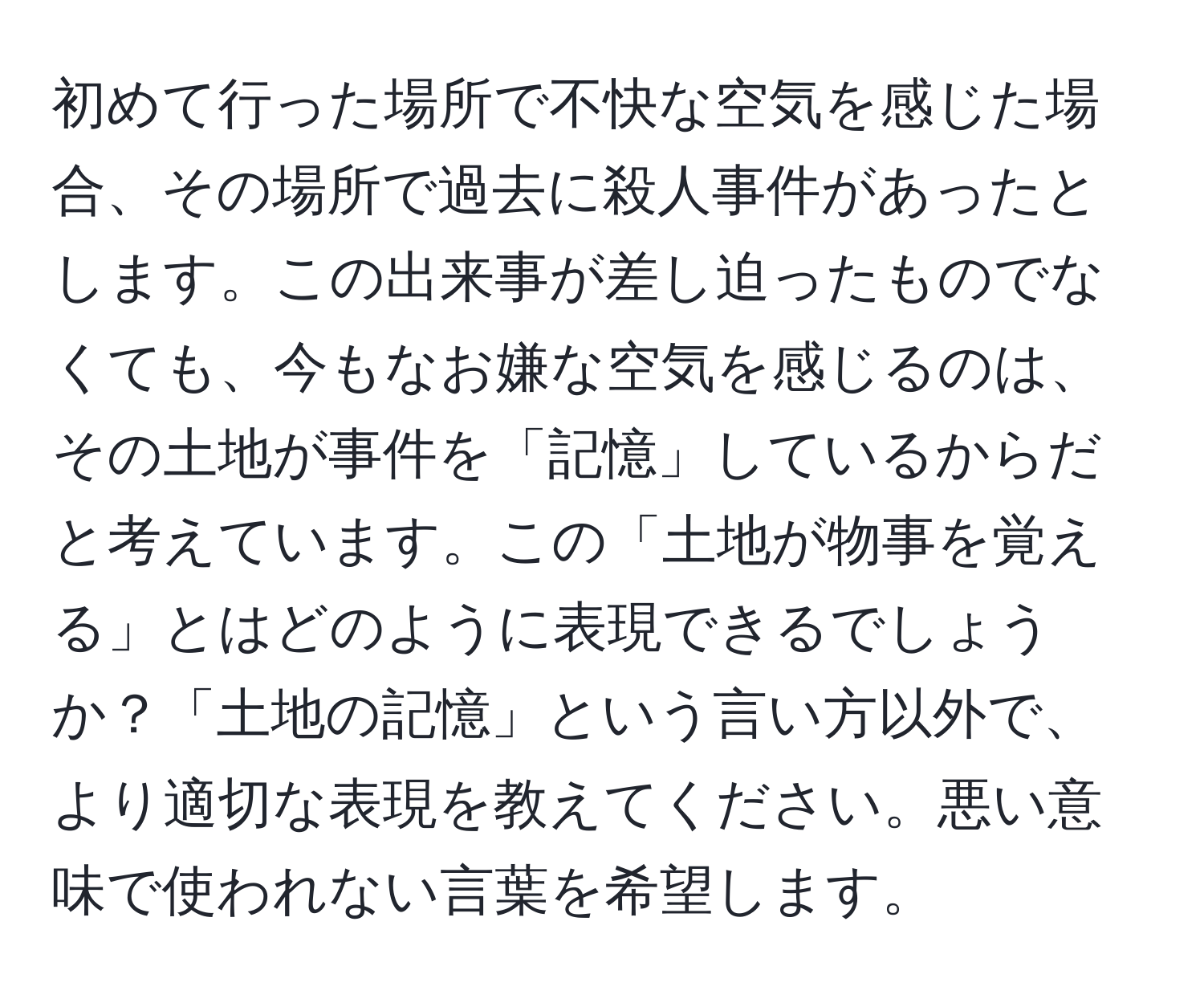 初めて行った場所で不快な空気を感じた場合、その場所で過去に殺人事件があったとします。この出来事が差し迫ったものでなくても、今もなお嫌な空気を感じるのは、その土地が事件を「記憶」しているからだと考えています。この「土地が物事を覚える」とはどのように表現できるでしょうか？「土地の記憶」という言い方以外で、より適切な表現を教えてください。悪い意味で使われない言葉を希望します。