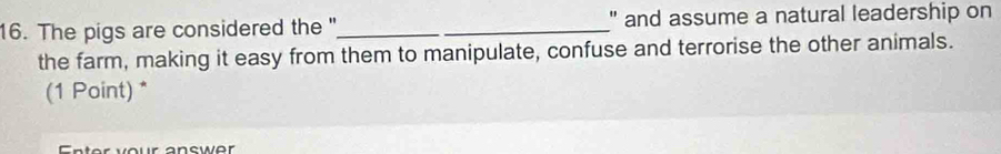 The pigs are considered the "_ _" and assume a natural leadership on 
the farm, making it easy from them to manipulate, confuse and terrorise the other animals. 
(1 Point) * 
Enter vour answer