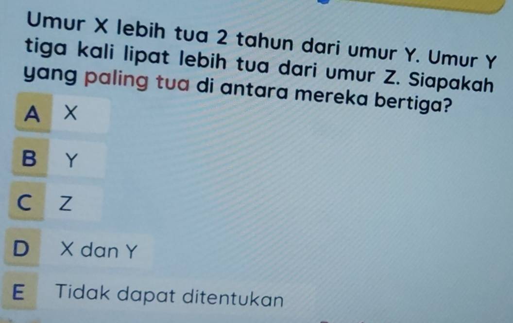 Umur X lebih tua 2 tahun dari umur Y. Umur Y
tiga kali lipat lebih tua dari umur Z. Siapakah
yang paling tua di antara mereka bertiga?
A x
B Y
c z
D X dan Y
E Tidak dapat ditentukan