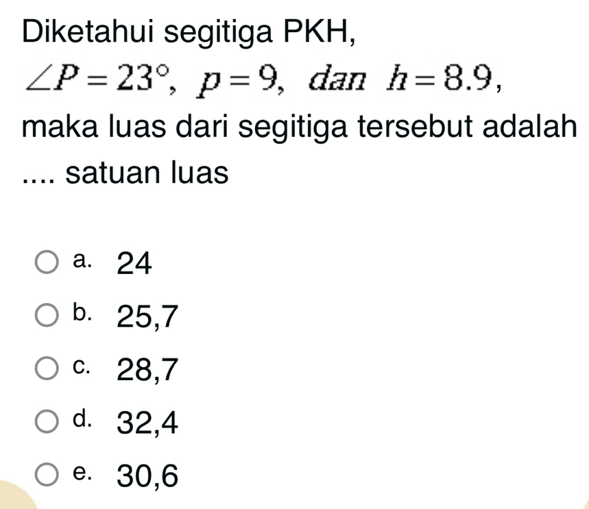 Diketahui segitiga PKH,
∠ P=23°, p=9 , dan h=8.9, 
maka luas dari segitiga tersebut adalah
.... satuan luas
a. 24
b. 25, 7
c. 28, 7
d. 32, 4
e. 30, 6