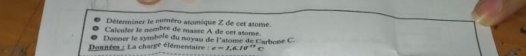 Déterminer le numéro atomique Z de cet atome. 
Calculer le nombre de masse A de cet atome 
Dénnées : La charge éférentaire Donner le symbole du noyau de l'atome de Carboné C.
e=1,4,10^(17)C